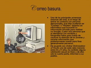 C   orreo basura. Una de las principales amenazas entonces del chat, es el riesgo de entrar en contacto con personas desconocidas, que bien pudieran ser "Crackers" o "Hackers" expertos en informática que buscarán tu información privada para realizar sus fraudes, o peor aún personas que se identifican con nombres y fotografías falsas para tratar de cautivar la atención de los jóvenes y sacarles información que posteriormente usarán para fines generalmente perversos.  De acuerdo con  Online Victimization of Youth , uno de cada siete menores entre 10 y 17 años, ha recibido alguna solicitación sexual en línea y de ellos solo la cuarta parte, informan a sus padres.   