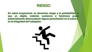 RIESGO
En salud ocupacional, se denomina riesgo a la probabilidad de
que un objeto, material, sustancia o fenómeno pueda
potencialmente desencadenar alguna perturbación en la salud o
en la integridad del trabajador.
 