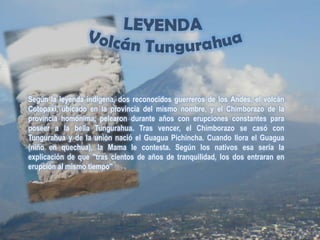 LEYENDA Volcán TungurahuaSegún la leyenda indígena, dos reconocidos guerreros de los Andes, el volcán Cotopaxi, ubicado en la provincia del mismo nombre, y el Chimborazo de la provincia homónima, pelearon durante años con erupciones constantes para poseer a la bella Tungurahua. Tras vencer, el Chimborazo se casó con Tungurahua y de la unión nació el Guagua Pichincha. Cuando llora el Guagua (niño en quechua), la Mama le contesta. Según los nativos esa sería la explicación de que ''tras cientos de años de tranquilidad, los dos entraran en erupción al mismo tiempo''