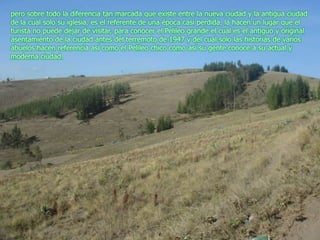 pero sobre todo la diferencia tan marcada que existe entre la nueva ciudad y la antigua ciudad de la cual solo su iglesia, es el referente de una época casi perdida, la hacen un lugar que el turista no puede dejar de visitar, para conocer el Pelileo grande el cual es el antiguo y original asentamiento de la ciudad antes del terremoto de 1947 y del cual solo las historias de varios abuelos hacen referencia así como el Pelileo chico como así su gente conoce a su actual y moderna ciudad.