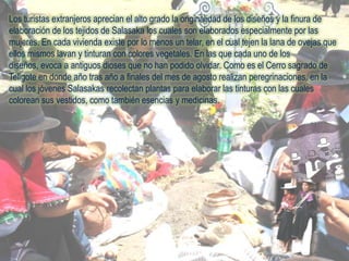 Los turistas extranjeros aprecian el alto grado la originalidad de los diseños y la finura de elaboración de los tejidos de Salasaka los cuales son elaborados especialmente por las mujeres. En cada vivienda existe por lo menos un telar, en el cual tejen la lana de ovejas que ellos mismos lavan y tinturan con colores vegetales. En las que cada uno de los diseños, evoca a antiguos dioses que no han podido olvidar. Como es el Cerro sagrado de Teligote en donde año tras año a finales del mes de agosto realizan peregrinaciones, en la cual los jóvenes Salasakasrecolectan plantas para elaborar las tinturas con las cuales colorean sus vestidos, como también esencias y medicinas.