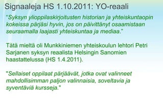 Signaaleja HS 1.10.2011: YO-reaali“Syksynylioppilaskirjoitusten historian ja yhteiskuntaopinkokeissapärjäsihyvin, jos on päivittänytosaamistaanseuraamallalaajastiyhteiskuntaa ja mediaa.” TätämieltäoliMunkkiniemenyhteiskoulunlehtori Petri SarjanensyksynreaalistaHelsinginSanomienhaastattelussa (HS 1.4.2011). "Sellaisetoppilaatpärjäävät, jotkaovatvalinneetmahdollisimmanpaljonvalinnaisia, soveltavia ja syventäviäkursseja."
