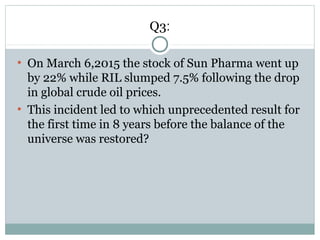 Q3:
●
On March 6,2015 the stock of Sun Pharma went up
by 22% while RIL slumped 7.5% following the drop
in global crude oil prices.
●
This incident led to which unprecedented result for
the first time in 8 years before the balance of the
universe was restored?
 
