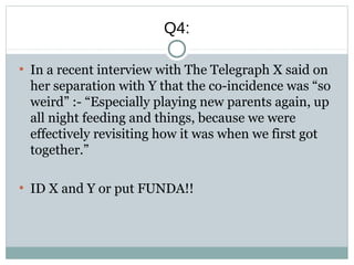 Q4:
●
In a recent interview with The Telegraph X said on
her separation with Y that the co-incidence was “so
weird” :- “Especially playing new parents again, up
all night feeding and things, because we were
effectively revisiting how it was when we first got
together.”
●
ID X and Y or put FUNDA!!
 