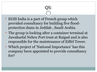 Q5:
●
EGIS India is a part of French group which
provided consultancy for building five flood-
protection dams in Jeddah , Saudi Arabia.
●
The group is looking after a container terminal at
Jawaharlal Nehru Port trust at Raigad and is also
responsible for the maintenance of Eiffel Tower.
●
Which project of 'National Importance' has this
company been appointed to provide consultancy
for?
 
