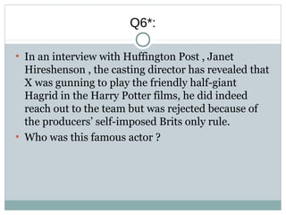 Q6*:
●
In an interview with Huffington Post , Janet
Hireshenson , the casting director has revealed that
X was gunning to play the friendly half-giant
Hagrid in the Harry Potter films, he did indeed
reach out to the team but was rejected because of
the producers’ self-imposed Brits only rule.
●
Who was this famous actor ?
 