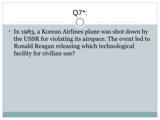 Q7*:
●
In 1983, a Korean Airlines plane was shot down by
the USSR for violating its airspace. The event led to
Ronald Reagan releasing which technological
facility for civilian use?
 