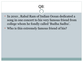 Q8:
●
In 2010 , Rahul Ram of Indian Ocean dedicated a
song in one concert to his very famous friend from
college whom he fondly called ‘Budha Sadhu’.
●
Who is this extremely famous friend of his?
 