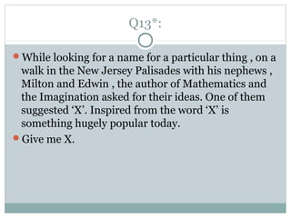 Q13*:
While looking for a name for a particular thing , on a
walk in the New Jersey Palisades with his nephews ,
Milton and Edwin , the author of Mathematics and
the Imagination asked for their ideas. One of them
suggested ‘X’. Inspired from the word ‘X’ is
something hugely popular today.
Give me X.
 
