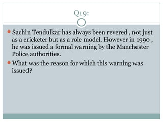 Q19:
Sachin Tendulkar has always been revered , not just
as a cricketer but as a role model. However in 1990 ,
he was issued a formal warning by the Manchester
Police authorities.
What was the reason for which this warning was
issued?
 