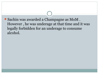 Sachin was awarded a Champagne as MoM .
However , he was underage at that time and it was
legally forbidden for an underage to consume
alcohol.
 