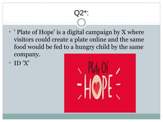 Q2*:
●
' Plate of Hope' is a digital campaign by X where
visitors could create a plate online and the same
food would be fed to a hungry child by the same
company.
●
ID 'X'
 