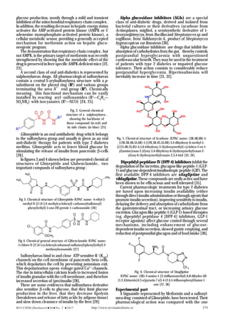 REV.CHIM.(Bucharest)♦68♦No. 2 ♦2017 http://www.revistadechimie.ro 379
Fig. 2. General chemical
structure of a sulphonylurea ,
showing the backbone of
these compound (in red) and
its side chains (in blue) [25]
Fig 3. Chemical structure of Glimepiride IUPAC name: 4-ethyl-3-
methyl-N-[2-[4-[(4 methylcyclohexyl) carbamoylsulfamoyl]
phenyl]ethyl]-5-oxo-2H-pyrrole-1-carboxamide [26]
Fig 4. Chemical general structure of Glibenclamide IUPAC name:
5-chloro-N-[2-[4-(cyclohexylcarbamoyl-sulfamoyl)phenyl]ethyl]-2-
methoxybenzamide [27]
Fig. 5. Chemical structure of Acarbose. IUPAC name: (3R,4R,6R)-5-
[(2R,3R,4R,5S,6R)-5-[(2R,3R,4S,5S,6R)-3,4-dihydroxy-6-methyl-5-
[[(1S,4R,5S,6S)-4,5,6-trihydroxy-3-(hydroxymethyl) cyclohex-2-en-1-
yl]amino]oxan-2-yl]oxy-3,4-dihydroxy-6-(hydroxymethyl)oxan-2-
yl]oxy-6-(hydroxymethyl)oxane-2,3,4-triol [33, 34].
Fig. 6. Chemical structure of Sitagliptine
IUPAC name: (3R)-3-amino-1-[3-(trifluoromethyl)-6,8-dihydro-5H-
[1,2,4]triazolo[4,3-a]pyrazin-7-yl]-4-(2,4,5-trifluorophenyl)butan-1-
one [37, 38]
glucose production, mostly through a mild and transient
inhibition of the mitochondrial respiratory-chain complex .
In addition, the resulting decrease in hepatic energy status
activates the AMP-activated protein kinase (AMPK or 5'
adenosine monophosphate-activated protein kinase), a
cellular metabolic sensor, providing a generally accepted
mechanism for metformin action on hepatic gluco-
neogenic program.
The demonstration that respiratory-chain complex , but
not AMPK, is the primary target of metformin was recently
strengthened by showing that the metabolic effect of the
drug is preserved in liver-specific AMPK-deficient mice [22,
23].
A second class of oral anti-diabetics is represented by
sulphonylureas drugs. All pharmacological sulfonylureas
contain a central S-arylsulfonylurea structure with a p-
substituent on the phenyl ring (R1
) and various groups
terminating the urea N ’ end group (R2
). Chemically
meaning, this functional mechanism can be easily
installed by reacting aryl -sulfonamides (R1
—C6
H4
—
SO2
NH2
) with isocyanates (R2
—NCO) [24, 25].
Glimepiride is an oral antidiabetic drug which belongs
to the sulfonylurea group and usually is given as an oral
anti-diabetic therapy for patients with type 2 diabetes
mellitus. Glimepiride acts to lower blood glucose by
stimulating the release of insulin from pancreatic β-cells
[26].
In figures 3 and 4 shown below are presented chemical
structures of Glimepiride and Glubenclamide, two
important compunds of sulfonylurea group :
Sulfonylureas bind to and close ATP-sensitive K+
(KATP
)
channels on the cell membrane of pancreatic beta cells,
which depolarizes the cell by preventing potassium exit.
This depolarization opens voltage-gated Ca2+
channels.
The rise in intracellular calcium leads to increased fusion
of insulin granulae with the cell membrane, and therefore
increased secretion of (pro)insulin [28].
There are some evidences that sulfonylurea derivative
also sensitize β-cells to glucose, that they limit glucose
production in the liver, that they decrease lipolysis
(breakdown and release of fatty acids by adipose tissue)
and slow down clearance of insulin by the liver [29].
Alpha glucosidase inhibitors (AGIs) are a special
class of anti-diabetic drugs, derived and isolated from
bacterial cultures or their derivatives (acarbose from
Actinoplanes, miglitol, a semisynthetic derivative of 1-
deoxynojirimycyn, from Bacillusand Streptomyces sp and
voglibose, from Validamycin A., product of Streptomyces
hygroscopicus var limoneus [30].
Alpha glucosidase inhibitors are drugs that inhibit the
absorption of carbohydrates from the gut, thereby controls
postprandial hyperglycaemia with unquestioned
cardiovascular benefit. They may be used in the treatment
of patients with type 2 diabetes or impaired glucose
tolerance. Their action consists to considerably reduce
postprandial hyperglycemia. Hiperinsulinemia will
inevitably increase in time [31, 32].
Dipeptidyl-peptidase IV (DPP-4) inhibitors inhibit the
degradation of the incretins, glucagon-like peptide-1 (GLP-
1)andglucose-dependentinsulinotropicpeptide(GIP).The
first available DPP-4 inhibitors are sitagliptine and
vildagliptine. These compounds are orally active and have
been shown to be efficacious and well tolerated [35].
Current pharmacologic treatments for type 2 diabetes
are based upon increasing insulin availability (either
through direct insulin administration or through agents that
promote insulin secretion), improving sensitivity to insulin,
delaying the delivery and absorption of carbohydrate from
the gastrointestinal tract, or increasing urinary glucose
excretion.Glucagon-likepeptide-1(GLP-1)-basedtherapies
(eg, dipeptidyl peptidase 4 [DPP-4] inhibitors, GLP-1
receptor agonists) affect glucose control through several
mechanisms, including enhancement of glucose-
dependent insulin secretion, slowed gastric emptying, and
reduction of postprandial glucagon and of food intake [36].
Experimental part
A biguanide represented by Metformin and a sulfonyl-
ureadrug consistedofGlimepiride,havebeentested.Their
pharmacological action was compared with the one
 