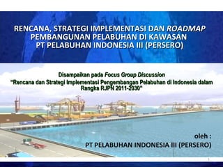 RENCANA, STRATEGI IMPLEMENTASI DAN  ROADMAP  PEMBANGUNAN PELABUHAN DI KAWASAN  PT PELABUHAN INDONESIA III (PERSERO) Disampaikan pada  Focus Group Discussion “ Rencana dan Strategi Implementasi Pengembangan Pelabuhan di Indonesia dalam Rangka RJPN 2011-2030” 