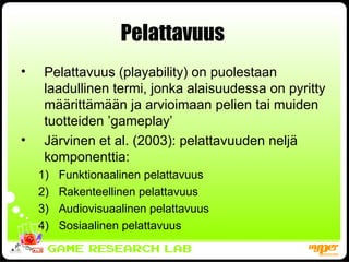 Pelattavuus  Pelattavuus (playability) on puolestaan laadullinen termi, jonka alaisuudessa on pyritty määrittämään ja arvioimaan pelien tai muiden tuotteiden ’gameplay’ Järvinen et al. (2003): pelattavuuden neljä komponenttia: Funktionaalinen pelattavuus Rakenteellinen pelattavuus Audiovisuaalinen pelattavuus Sosiaalinen pelattavuus 