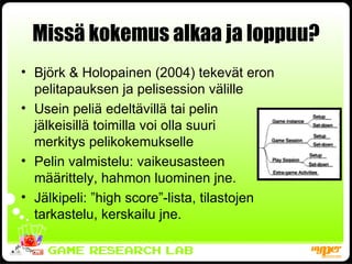Missä kokemus alkaa ja loppuu? Björk & Holopainen (2004) tekevät eron pelitapauksen ja pelisession välille Usein peliä edeltävillä tai pelin jälkeisillä toimilla voi olla suuri  merkitys pelikokemukselle Pelin valmistelu: vaikeusasteen määrittely, hahmon luominen jne. Jälkipeli: ”high score”-lista, tilastojen tarkastelu, kerskailu jne. 