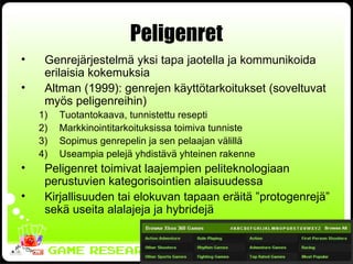 Peligenret Genrejärjestelmä yksi tapa jaotella ja kommunikoida erilaisia kokemuksia Altman (1999): genrejen käyttötarkoitukset (soveltuvat myös peligenreihin) Tuotantokaava, tunnistettu resepti Markkinointitarkoituksissa toimiva tunniste Sopimus genrepelin ja sen pelaajan välillä Useampia pelejä yhdistävä yhteinen rakenne Peligenret toimivat laajempien peliteknologiaan perustuvien kategorisointien alaisuudessa Kirjallisuuden tai elokuvan tapaan eräitä ”protogenrejä” sekä useita alalajeja ja hybridejä 