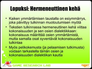 Lopuksi: Hermeneuttinen kehä   Kaiken ymmärtämisen taustalla on esiymmärrys, joka päivittyy tulkinnan muotoutumisen myötä Tekstien tulkinnassa hermeneuttinen kehä viittaa kokonaisuuden ja sen osien dialektiikkaan: kokonaisuus määrittää osien ymmärtämistä, mutta samalla osat syventävät kokonaisuuden tulkintaa Myös pelikokemusta (ja pelaamisen tutkimusta) voidaan tarkastella tämän osien ja kokonaisuuden dialektiikan kautta 
