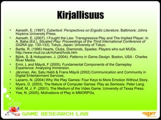 Kirjallisuus Aarseth, E. (1997).  Cybertext: Perspectives on Ergodic Literature . Baltimore: Johns Hopkins University Press. Aarseth, E. (2007). I Fought the Law: Transgressive Play and The Implied Player. In A. Baba (Ed.),  Situated Play: Proceedings of the Third International Conference of DiGRA  (pp. 130-133). Tokyo, Japan: University of Tokyo. Bartle, R. (1996) Hearts, Clubs, Diamonds, Spades: Players who suit MUDs.  http://www.mud.co.uk/richard/hcds.htm Björk, S. & Holopainen, J. (2004):  Patterns in Game Design . Boston, USA : Charles River Media. Ermi, L and Mäyrä, F (2005). Fundamental Components of the Gameplay Experience: Analysing Immersion. Järvinen, Aki, Satu Heliö & Frans Mäyrä (2002) Communication and Community in Digital Entertainment Services.  Lazarro, N. (2004)  Why We Play Games: Four Keys to More Emotion Without Story. Myers, D. (2003). The Nature of Computer Games: Play as Semiosis. Peter Lang.  Wolf, M. J. P. (2001). The Medium of the Video Game. University of Texas Press. Yee, N. (2005). Motivations of Play in MMORPGs. 
