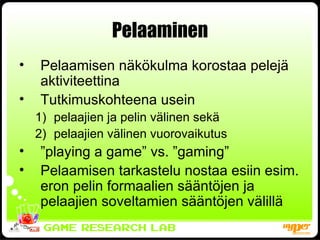 Pelaaminen Pelaamisen näkökulma korostaa pelejä aktiviteettina Tutkimuskohteena usein  pelaajien ja pelin välinen sekä  pelaajien välinen vuorovaikutus ” playing a game” vs. ”gaming” Pelaamisen tarkastelu nostaa esiin esim. eron pelin formaalien sääntöjen ja pelaajien soveltamien sääntöjen välillä 