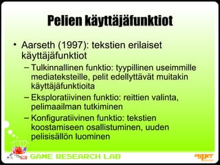 Pelien käyttäjäfunktiot Aarseth (1997): tekstien erilaiset käyttäjäfunktiot Tulkinnallinen funktio: tyypillinen useimmille mediateksteille, pelit edellyttävät muitakin käyttäjäfunktioita Eksploratiivinen funktio: reittien valinta, pelimaailman tutkiminen Konfiguratiivinen funktio: tekstien koostamiseen osallistuminen, uuden pelisisällön luominen 