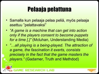 Pelaaja pelattuna Samalla kun pelaaja pelaa peliä, myös pelaaja asettuu ”pelattavaksi” ” A game is a machine that can get into action only if the players consent to become puppets for a time [.]”  (Mcluhan, Understanding Media) ”… all playing is a being-played. The attraction of a game, the fascination it exerts, consists precisely in the fact that the game masters the players.”  (Gadamer, Truth and Methdod) 