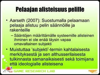 Pelaajan alisteisuus pelille Aarseth (2007): Suostumalla pelaamaan pelaaja alistuu pelin säännöille ja rakenteille Sääntöjen määrittämälle systeemille alisteinen ihminen ei ole enää täysin vapaa omavaltainen subjekti Muistuttaa ’subjekti’-termin kahtalaisesta merkityksestä ja sen althusserilaisesta tulkinnasta samanaikaisesti sekä toimijana että ideologialle alisteisena 