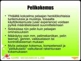 Pelikokemus Yhtäältä kokoelma pelaajan henkilökohtaisia tuntemuksia ja muistoja, toisaalta käyttökokemusta (user experience) voidaan pyrkiä määrätietoisesti suunnittelemaan  Sidoksissa niin pelin kuin pelaajan ominaisuuksiin Määräytyy osin mm. pelimekaniikan, pelin teeman, genren, vaikeustason tai kontrolliskeeman mukaan Myös pelaajan kokemus, kompetenssit ja ”pelilukutaito” vaikuttavat rakentuvaan kokemukseen 