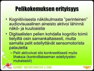 Pelikokemuksen erityisyys Kognitiivisesta näkökulmasta ”perinteinen” audiovisuaalinen aineisto aktivoi lähinnä näkö- ja kuuloaistia Digitaalisten pelien kohdalla kognitio toimii tietyiltä osin samankaltaisesti, mutta samalla pelit edellyttävät sensomotorista palautetta Pelit aktivoivat siis konkreettisesti myös lihaksia (kontrolliskeeman edellytysten mukaisesti) 