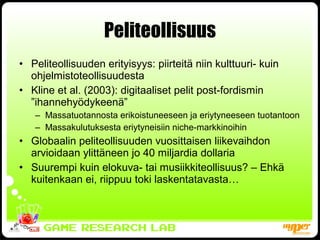 Peliteollisuus Peliteollisuuden erityisyys: piirteitä niin kulttuuri- kuin ohjelmistoteollisuudesta Kline et al. (2003): digitaaliset pelit post-fordismin ”ihannehyödykeenä” Massatuotannosta erikoistuneeseen ja eriytyneeseen tuotantoon Massakulutuksesta eriytyneisiin niche-markkinoihin Globaalin peliteollisuuden vuosittaisen liikevaihdon arvioidaan ylittäneen jo 40 miljardia dollaria Suurempi kuin elokuva- tai musiikkiteollisuus? – Ehkä kuitenkaan ei, riippuu toki laskentatavasta… 