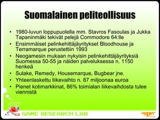 Suomalainen peliteollisuus 1980-luvun loppupuolella mm. Stavros Fasoulas ja Jukka Tapaninmäki tekivät pelejä Commodore 64:lle Ensimmäiset pelinkehittäjäyritykset Bloodhouse ja Terramarque perustettiin 1993 Neogamesin mukaan nykyisin pelinkehittäjäyrityksiä Suomessa 50-55 ja näiden palveluksessa n. 1150 henkeä Sulake, Remedy, Housemarque, Bugbear jne. Yhteenlaskettu liikevaihto n. 87 miljoonaa euroa Pienet kotimarkkinat, 86% toimialan liikevaihdosta tulee viennistä 