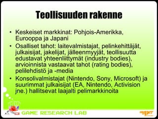 Teollisuuden rakenne Keskeiset markkinat: Pohjois-Amerikka, Eurooppa ja Japani Osalliset tahot: laitevalmistajat, pelinkehittäjät, julkaisijat, jakelijat, jälleenmyyjät, teollisuutta edustavat yhteenliittymät (industry bodies), arvioinnista vastaavat tahot (rating bodies), pelilehdistö ja -media Konsolivalmistajat (Nintendo, Sony, Microsoft) ja suurimmat julkaisijat (EA, Nintendo, Activision jne.) hallitsevat laajalti pelimarkkinoita 