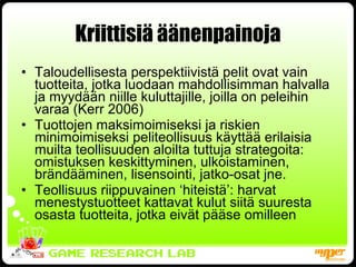 Kriittisiä äänenpainoja Taloudellisesta perspektiivistä pelit ovat vain tuotteita, jotka luodaan mahdollisimman halvalla ja myydään niille kuluttajille, joilla on peleihin varaa (Kerr 2006) Tuottojen maksimoimiseksi ja riskien minimoimiseksi peliteollisuus käyttää erilaisia muilta teollisuuden aloilta tuttuja strategoita: omistuksen keskittyminen, ulkoistaminen, brändääminen, lisensointi, jatko-osat jne. Teollisuus riippuvainen ‘hiteistä’: harvat menestystuotteet kattavat kulut siitä suuresta osasta tuotteita, jotka eivät pääse omilleen 