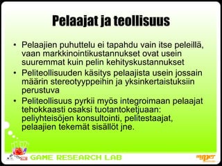 Pelaajat ja teollisuus Pelaajien puhuttelu ei tapahdu vain itse peleillä, vaan markkinointikustannukset ovat usein suuremmat kuin pelin kehityskustannukset Peliteollisuuden käsitys pelaajista usein jossain määrin stereotyyppeihin ja yksinkertaistuksiin perustuva Peliteollisuus pyrkii myös integroimaan pelaajat tehokkaasti osaksi tuotantoketjuaan: peliyhteisöjen konsultointi, pelitestaajat, pelaajien tekemät sisällöt jne. 