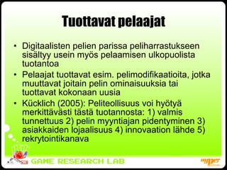 Tuottavat pelaajat Digitaalisten pelien parissa peliharrastukseen sisältyy usein myös pelaamisen ulkopuolista tuotantoa Pelaajat tuottavat esim. pelimodifikaatioita, jotka muuttavat joitain pelin ominaisuuksia tai tuottavat kokonaan uusia Kücklich (2005): Peliteollisuus voi hyötyä merkittävästi tästä tuotannosta: 1) valmis tunnettuus 2) pelin myyntiajan pidentyminen 3) asiakkaiden lojaalisuus 4) innovaation lähde 5) rekrytointikanava 