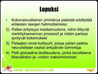 Lopuksi Kokonaisvaltainen ymmärrys peleistä edellyttää erilaisten tasojen hahmottamista: Pelien erityisyys mediamuotona, niihin liittyvät merkityksenannon prosessit ja niiden parissa syntyvät kokemukset Pelaajien omat kulttuurit, joissa pelien paikka neuvotellaan osaksi arkipäivän toimintoja Pelit globaalina teollisuutena, jonka tavoitteena liikevaihdon ja –voiton maksimoiminen 