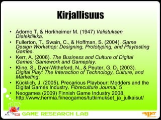 Kirjallisuus Adorno T. & Horkheimer M. (1947)  Valistuksen Dialektiikka . Fullerton, T., Swain, C., & Hoffman, S. (2004).  Game Design Workshop: Designing, Prototyping, and Playtesting Games . Kerr, A. (2006).  The Business and Culture of Digital Games: Gamework and Gameplay . Kline, S., Dyer-Witheford, N., & Peuter, G. D. (2003).  Digital Play: The Interaction of Technology, Culture, and Marketing . Kücklich, J. (2005). Precarious Playbour: Modders and the Digital Games Industry.  Fibreculture Journal , 5 Neogames (2009) Finnish Game Industry 2008,  http://www.hermia.fi/neogames/tutkimukset_ja_julkaisut/ 