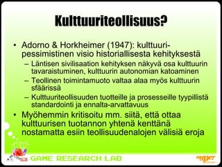 Kulttuuriteollisuus? Adorno & Horkheimer (1947): kulttuuri-pessimistinen visio historiallisesta kehityksestä Läntisen sivilisaation kehityksen näkyvä osa kulttuurin tavaraistuminen, kulttuurin autonomian katoaminen Teollinen toimintamuoto valtaa alaa myös kulttuurin sfäärissä Kulttuuriteollisuuden tuotteille ja prosesseille tyypillistä standardointi ja ennalta-arvattavuus  Myöhemmin kritisoitu mm. siitä, että ottaa kulttuurisen tuotannon yhtenä kenttänä nostamatta esiin teollisuudenalojen välisiä eroja 