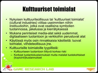 Kulttuuriset toimialat Nykyisen kulttuuriteollisuus tai ’kulttuuriset toimialat’ (cultural industries) viittaa useimmiten niihin instituutioihin, jotka ovat osallisina symbolien tuotannossa, jakelussa ja kierrätyksessä Mukana perinteiset media-alat sekä uudemmat, digitaaliseen tuotantoon ja verkkoihin perustuvat alat Käytössä myös osin rinnakkaisia käsitteitä: luovat toimialat, viihdeteollisuus jne. Kulttuurisille toimialoille tyypillistä: Kulttuuriseen tuotantoon liittyvä korkea riski Korkeat tuotantokustannukset mutta matalat tuotekohtaiset (kopiointi)kustannukset 