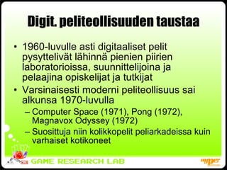 Digit. peliteollisuuden taustaa 1960-luvulle asti digitaaliset pelit pysyttelivät lähinnä pienien piirien laboratorioissa, suunnittelijoina ja pelaajina opiskelijat ja tutkijat Varsinaisesti moderni peliteollisuus sai alkunsa 1970-luvulla Computer Space (1971), Pong (1972), Magnavox Odyssey (1972) Suosittuja niin kolikkopelit peliarkadeissa kuin varhaiset kotikoneet 