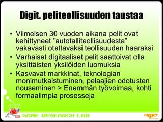 Digit. peliteollisuuden taustaa Viimeisen 30 vuoden aikana pelit ovat kehittyneet ”autotalliteollisuudesta” vakavasti otettavaksi teollisuuden haaraksi Varhaiset digitaaliset pelit saattoivat olla yksittäisten yksilöiden luomuksia Kasvavat markkinat, teknologian monimutkaistuminen, pelaajien odotusten nouseminen > Enemmän työvoimaa, kohti formaalimpia prosesseja 