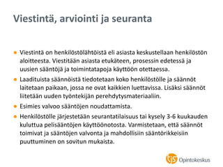 ● Viestintä on henkilöstölähtöistä eli asiasta keskustellaan henkilöstön
aloitteesta. Viestitään asiasta etukäteen, prosessin edetessä ja
uusien sääntöjä ja toimintatapoja käyttöön otettaessa.
● Laadituista säännöistä tiedotetaan koko henkilöstölle ja säännöt
laitetaan paikaan, jossa ne ovat kaikkien luettavissa. Lisäksi säännöt
liitetään uuden työntekijän perehdytysmateriaaliin.
● Esimies valvoo sääntöjen noudattamista.
● Henkilöstölle järjestetään seurantatilaisuus tai kysely 3-6 kuukauden
kuluttua pelisääntöjen käyttöönotosta. Varmistetaan, että säännöt
toimivat ja sääntöjen valvonta ja mahdollisiin sääntörikkeisiin
puuttuminen on sovitun mukaista.
Viestintä, arviointi ja seuranta
 