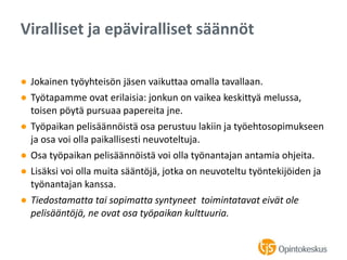 ● Jokainen työyhteisön jäsen vaikuttaa omalla tavallaan.
● Työtapamme ovat erilaisia: jonkun on vaikea keskittyä melussa,
toisen pöytä pursuaa papereita jne.
● Työpaikan pelisäännöistä osa perustuu lakiin ja työehtosopimukseen
ja osa voi olla paikallisesti neuvoteltuja.
● Osa työpaikan pelisäännöistä voi olla työnantajan antamia ohjeita.
● Lisäksi voi olla muita sääntöjä, jotka on neuvoteltu työntekijöiden ja
työnantajan kanssa.
● Tiedostamatta tai sopimatta syntyneet toimintatavat eivät ole
pelisääntöjä, ne ovat osa työpaikan kulttuuria.
Viralliset ja epäviralliset säännöt
 