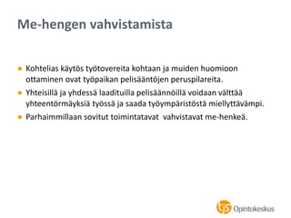 ● Kohtelias käytös työtovereita kohtaan ja muiden huomioon
ottaminen ovat työpaikan pelisääntöjen peruspilareita.
● Yhteisillä ja yhdessä laadituilla pelisäännöillä voidaan välttää
yhteentörmäyksiä työssä ja saada työympäristöstä miellyttävämpi.
● Parhaimmillaan sovitut toimintatavat vahvistavat me-henkeä.
Me-hengen vahvistamista
 