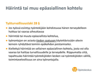 Työturvallisuuslaki 28 §
● Jos työssä esiintyy työntekijään kohdistuvaa hänen terveydelleen
haittaa tai vaaraa aiheuttavaa
● häirintää tai muuta epäasiallista kohtelua,
● työnantajan on asiasta tiedon saatuaan käytettävissään olevin
keinoin ryhdyttävä toimiin epäkohdan poistamiseksi.
● Kiellettyä häirintää on sellainen epäasiallinen kohtelu, josta voi olla
vaaraa tai haittaa turvallisuudelle ja terveydelle. Riippumatta siitä,
tapahtuuko häirintää työntekijöiden kesken vai työntekijöiden välillä,
toimintavelvollisuus on aina työnantajalla.
Häirintä tai muu epäasiallinen kohtelu
 