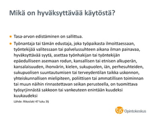 ● Tasa-arvon edistäminen on sallittua.
● Työnantaja tai tämän edustaja, joka työpaikasta ilmoittaessaan,
työntekijää valitessaan tai palvelussuhteen aikana ilman painavaa,
hyväksyttävää syytä, asettaa työnhakijan tai työntekijän
epäedulliseen asemaan rodun, kansallisen tai etnisen alkuperän,
kansalaisuuden, ihonvärin, kielen, sukupuolen, iän, perhesuhteiden,
sukupuolisen suuntautumisen tai terveydentilan taikka uskonnon,
yhteiskunnallisen mielipiteen, poliittisen tai ammatillisen toiminnan
tai muun näihin rinnastettavan seikan perusteella, on tuomittava
työsyrjinnästä sakkoon tai vankeuteen enintään kuudeksi
kuukaudeksi
Lähde: Rikoslaki 47 luku 3§
Mikä on hyväksyttävää käytöstä?
 
