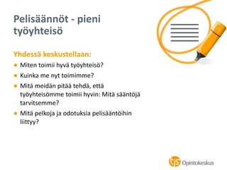 Yhdessä keskustellaan:
● Miten toimii hyvä työyhteisö?
● Kuinka me nyt toimimme?
● Mitä meidän pitää tehdä, että
työyhteisömme toimii hyvin: Mitä sääntöjä
tarvitsemme?
● Mitä pelkoja ja odotuksia pelisääntöihin
liittyy?
Pelisäännöt - pieni
työyhteisö
 
