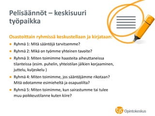 Osastoittain ryhmissä keskustellaan ja kirjataan:
● Ryhmä 1: Mitä sääntöjä tarvitsemme?
● Ryhmä 2: Mikä on työmme yhteinen tavoite?
● Ryhmä 3: Miten toimimme haasteita aiheuttaneissa
tilanteissa (esim. puhelin, yhteistilan jälkien korjaaminen,
juttelu, kuljeskelu )
● Ryhmä 4: Miten toimimme, jos sääntöjämme rikotaan?
Mitä odotamme esimieheltä ja osapuolilta?
● Ryhmä 5: Miten toimimme, kun sairastumme tai tulee
muu poikkeustilanne kuten kiire?
Pelisäännöt – keskisuuri
työpaikka
 