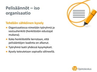 Tehdään sähköinen kysely
● Organisaatiossa nimetään työryhmä ja
vastuuhenkilö (henkilöstön edustajat
mukana).
● Koko henkilöstölle kerrotaan, että
pelisääntöjen laadinta on alkanut.
● Työryhmä laatii yhdessä kysymykset.
● Kysely toteutetaan sopivalla välineellä.
Pelisäännöt – iso
organisaatio
 