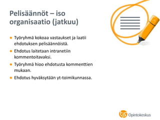 ● Työryhmä kokoaa vastaukset ja laatii
ehdotuksen pelisäännöistä.
● Ehdotus laitetaan intranetiin
kommentoitavaksi.
● Työryhmä hioo ehdotusta kommenttien
mukaan.
● Ehdotus hyväksytään yt-toimikunnassa.
Pelisäännöt – iso
organisaatio (jatkuu)
 